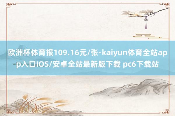 欧洲杯体育报109.16元/张-kaiyun体育全站app入口IOS/安卓全站最新版下载 pc6下载站