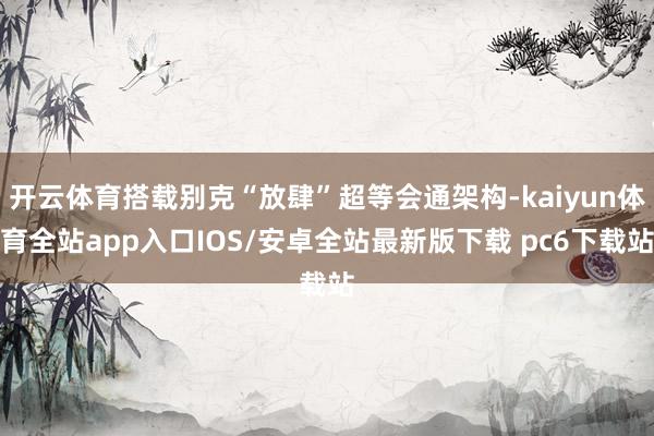 开云体育搭载别克“放肆”超等会通架构-kaiyun体育全站app入口IOS/安卓全站最新版下载 pc6下载站