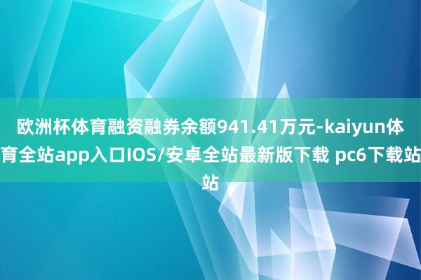 欧洲杯体育融资融券余额941.41万元-kaiyun体育全站app入口IOS/安卓全站最新版下载 pc6下载站