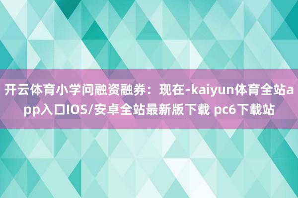开云体育小学问融资融券：现在-kaiyun体育全站app入口IOS/安卓全站最新版下载 pc6下载站