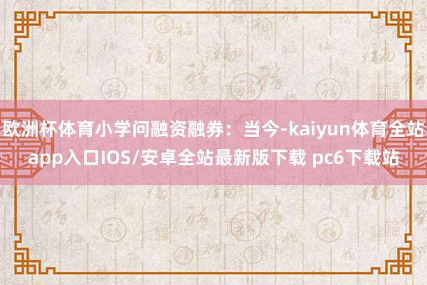 欧洲杯体育小学问融资融券：当今-kaiyun体育全站app入口IOS/安卓全站最新版下载 pc6下载站