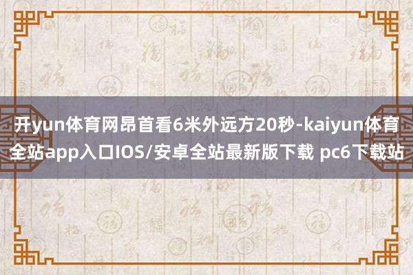 开yun体育网昂首看6米外远方20秒-kaiyun体育全站app入口IOS/安卓全站最新版下载 pc6下载站