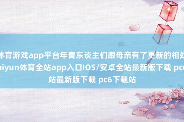 体育游戏app平台年青东谈主们跟母亲有了更新的相处神态-kaiyun体育全站app入口IOS/安卓全站最新版下载 pc6下载站