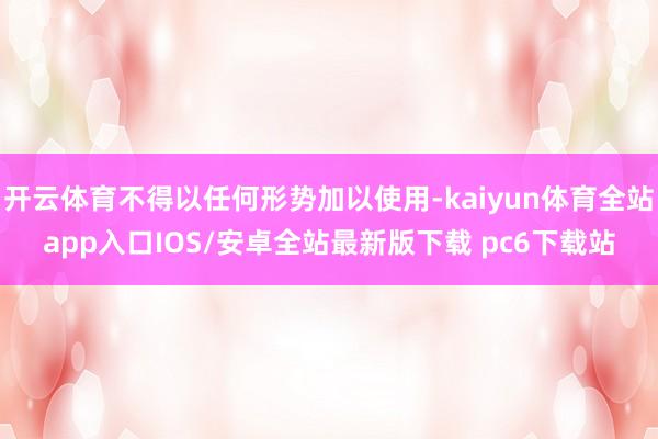 开云体育不得以任何形势加以使用-kaiyun体育全站app入口IOS/安卓全站最新版下载 pc6下载站