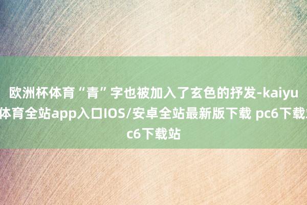 欧洲杯体育“青”字也被加入了玄色的抒发-kaiyun体育全站app入口IOS/安卓全站最新版下载 pc6下载站