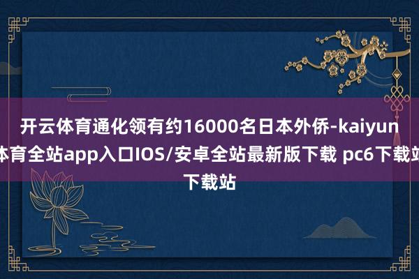 开云体育通化领有约16000名日本外侨-kaiyun体育全站app入口IOS/安卓全站最新版下载 pc6下载站