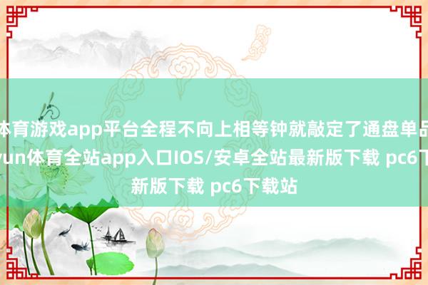 体育游戏app平台全程不向上相等钟就敲定了通盘单品-kaiyun体育全站app入口IOS/安卓全站最新版下载 pc6下载站