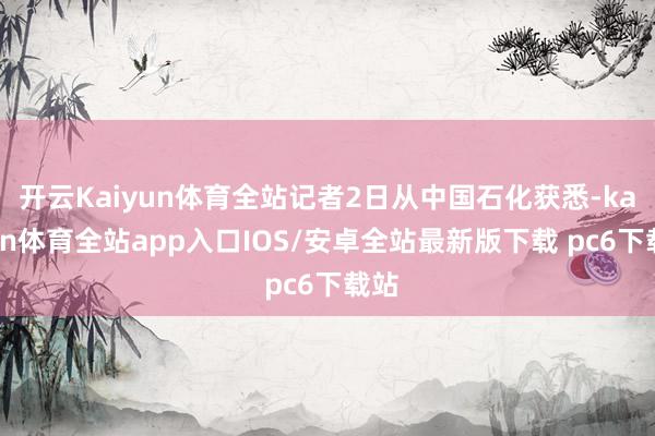 开云Kaiyun体育全站记者2日从中国石化获悉-kaiyun体育全站app入口IOS/安卓全站最新版下载 pc6下载站