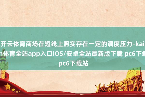 开云体育商场在短线上照实存在一定的调度压力-kaiyun体育全站app入口IOS/安卓全站最新版下载 pc6下载站