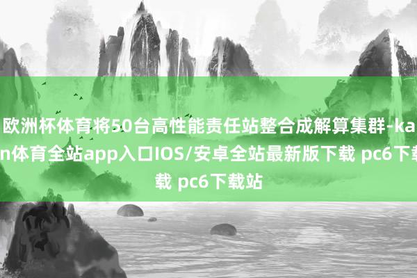 欧洲杯体育将50台高性能责任站整合成解算集群-kaiyun体育全站app入口IOS/安卓全站最新版下载 pc6下载站