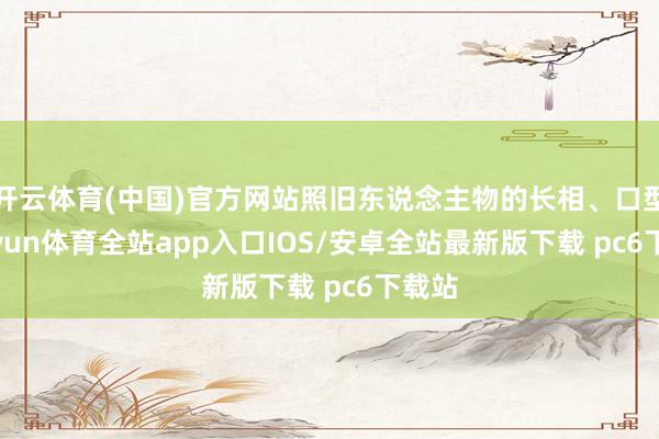 开云体育(中国)官方网站照旧东说念主物的长相、口型-kaiyun体育全站app入口IOS/安卓全站最新版下载 pc6下载站