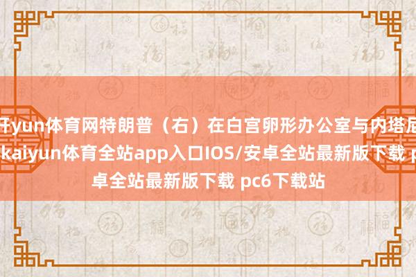 开yun体育网特朗普（右）在白宫卵形办公室与内塔尼亚胡捏手-kaiyun体育全站app入口IOS/安卓全站最新版下载 pc6下载站