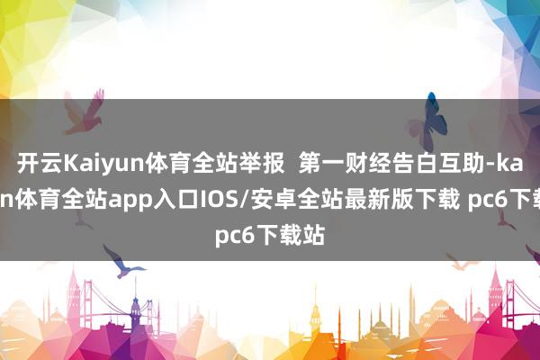 开云Kaiyun体育全站举报 第一财经告白互助-kaiyun体育全站app入口IOS/安卓全站最新版下载 pc6下载站