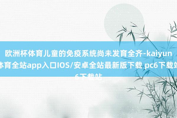 欧洲杯体育儿童的免疫系统尚未发育全齐-kaiyun体育全站app入口IOS/安卓全站最新版下载 pc6下载站