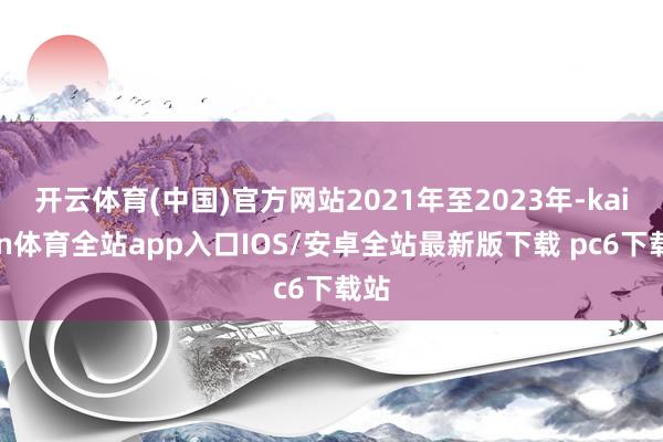 开云体育(中国)官方网站2021年至2023年-kaiyun体育全站app入口IOS/安卓全站最新版下载 pc6下载站