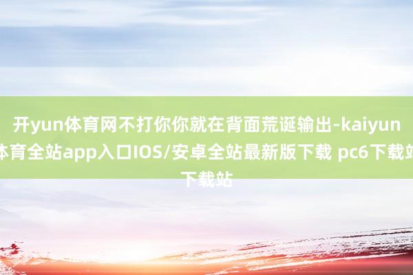 开yun体育网不打你你就在背面荒诞输出-kaiyun体育全站app入口IOS/安卓全站最新版下载 pc6下载站