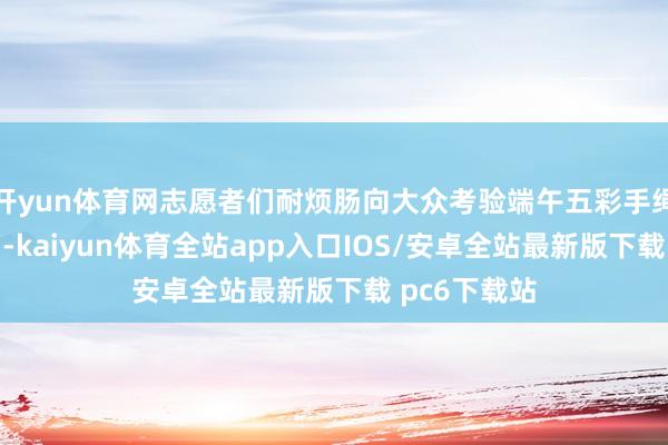 开yun体育网志愿者们耐烦肠向大众考验端午五彩手绳的编织时期-kaiyun体育全站app入口IOS/安卓全站最新版下载 pc6下载站