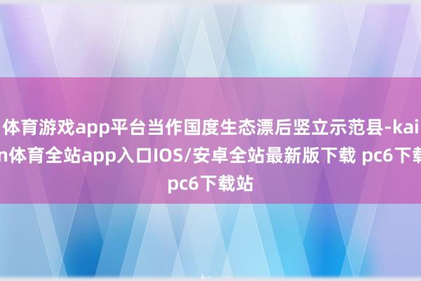 体育游戏app平台当作国度生态漂后竖立示范县-kaiyun体育全站app入口IOS/安卓全站最新版下载 pc6下载站
