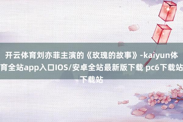 开云体育刘亦菲主演的《玫瑰的故事》-kaiyun体育全站app入口IOS/安卓全站最新版下载 pc6下载站