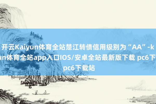 开云Kaiyun体育全站楚江转债信用级别为“AA”-kaiyun体育全站app入口IOS/安卓全站最新版下载 pc6下载站