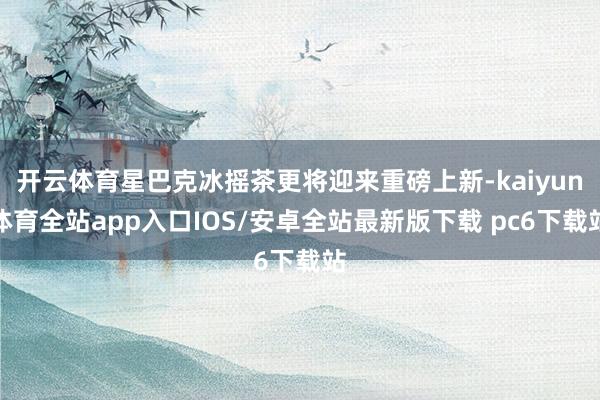 开云体育星巴克冰摇茶更将迎来重磅上新-kaiyun体育全站app入口IOS/安卓全站最新版下载 pc6下载站