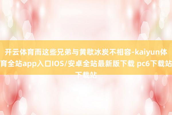 开云体育而这些兄弟与黄歇冰炭不相容-kaiyun体育全站app入口IOS/安卓全站最新版下载 pc6下载站