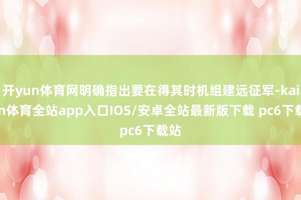 开yun体育网明确指出要在得其时机组建远征军-kaiyun体育全站app入口IOS/安卓全站最新版下载 pc6下载站
