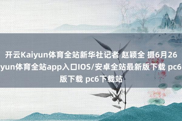 开云Kaiyun体育全站新华社记者 赵颖全 摄6月26日-kaiyun体育全站app入口IOS/安卓全站最新版下载 pc6下载站