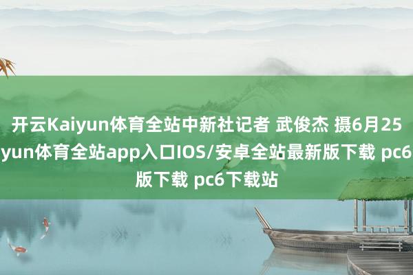 开云Kaiyun体育全站中新社记者 武俊杰 摄6月25日-kaiyun体育全站app入口IOS/安卓全站最新版下载 pc6下载站