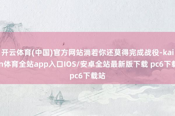 开云体育(中国)官方网站淌若你还莫得完成战役-kaiyun体育全站app入口IOS/安卓全站最新版下载 pc6下载站