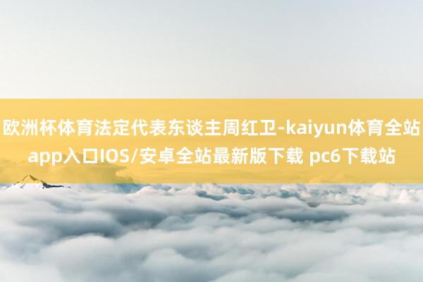 欧洲杯体育法定代表东谈主周红卫-kaiyun体育全站app入口IOS/安卓全站最新版下载 pc6下载站