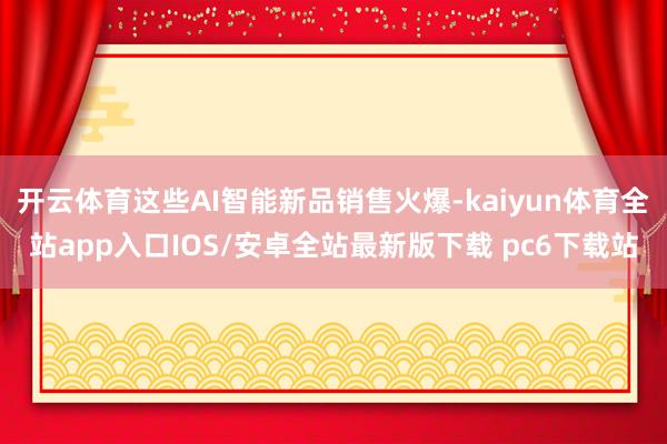 开云体育这些AI智能新品销售火爆-kaiyun体育全站app入口IOS/安卓全站最新版下载 pc6下载站