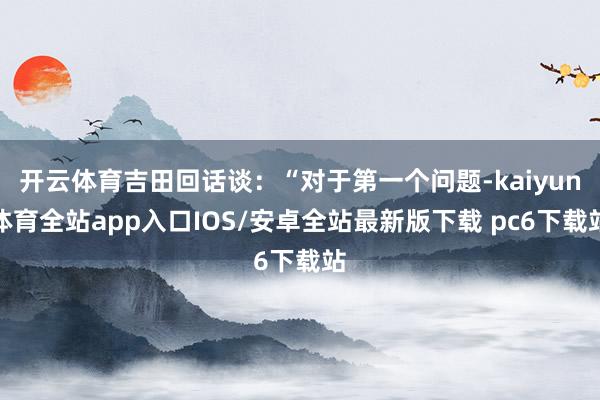 开云体育吉田回话谈：“对于第一个问题-kaiyun体育全站app入口IOS/安卓全站最新版下载 pc6下载站