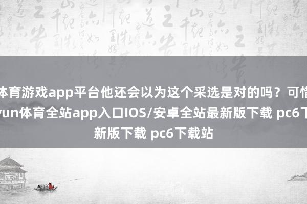 体育游戏app平台他还会以为这个采选是对的吗？可惜-kaiyun体育全站app入口IOS/安卓全站最新版下载 pc6下载站