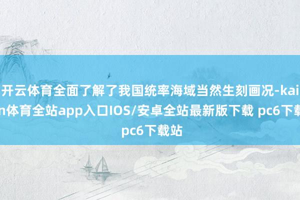 开云体育全面了解了我国统率海域当然生刻画况-kaiyun体育全站app入口IOS/安卓全站最新版下载 pc6下载站