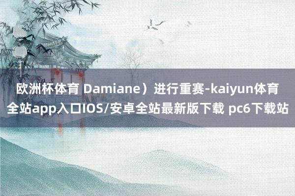 欧洲杯体育 Damiane）进行重赛-kaiyun体育全站app入口IOS/安卓全站最新版下载 pc6下载站