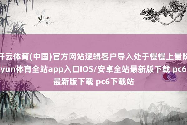 开云体育(中国)官方网站逻辑客户导入处于慢慢上量阶段-kaiyun体育全站app入口IOS/安卓全站最新版下载 pc6下载站