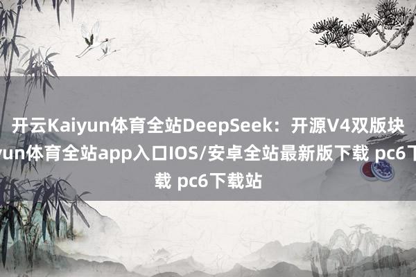开云Kaiyun体育全站DeepSeek：开源V4双版块-kaiyun体育全站app入口IOS/安卓全站最新版下载 pc6下载站