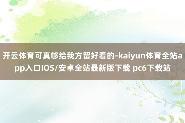 开云体育可真够给我方留好看的-kaiyun体育全站app入口IOS/安卓全站最新版下载 pc6下载站