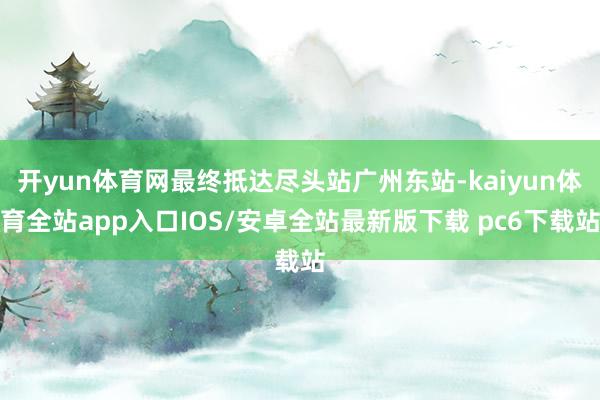 开yun体育网最终抵达尽头站广州东站-kaiyun体育全站app入口IOS/安卓全站最新版下载 pc6下载站