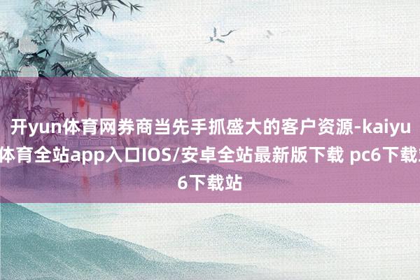 开yun体育网券商当先手抓盛大的客户资源-kaiyun体育全站app入口IOS/安卓全站最新版下载 pc6下载站