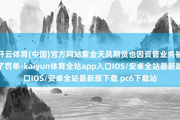 开云体育(中国)官方网站紫金天风期货也因资管业务被上海证监局开具了罚单-kaiyun体育全站app入口IOS/安卓全站最新版下载 pc6下载站