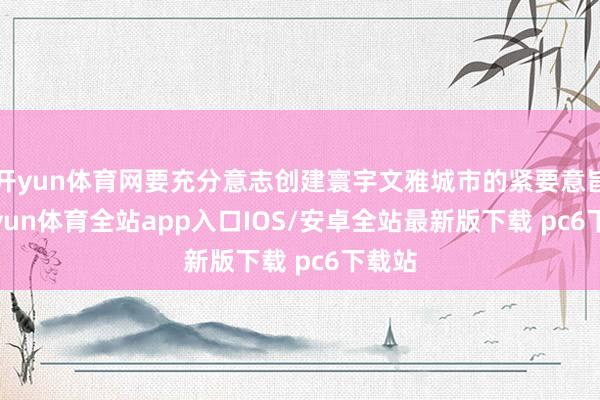 开yun体育网要充分意志创建寰宇文雅城市的紧要意旨-kaiyun体育全站app入口IOS/安卓全站最新版下载 pc6下载站