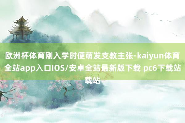 欧洲杯体育刚入学时便萌发支教主张-kaiyun体育全站app入口IOS/安卓全站最新版下载 pc6下载站