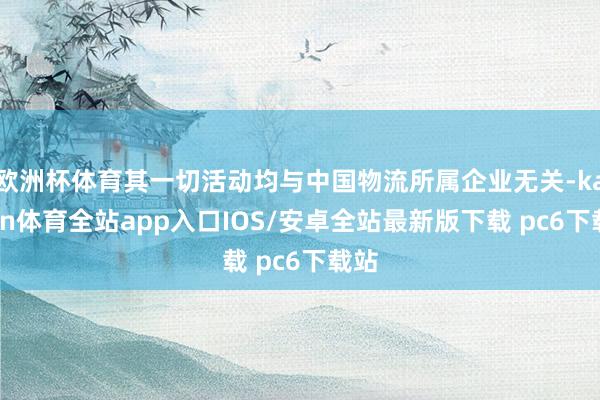 欧洲杯体育其一切活动均与中国物流所属企业无关-kaiyun体育全站app入口IOS/安卓全站最新版下载 pc6下载站