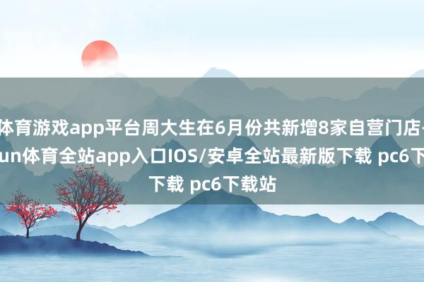 体育游戏app平台周大生在6月份共新增8家自营门店-kaiyun体育全站app入口IOS/安卓全站最新版下载 pc6下载站