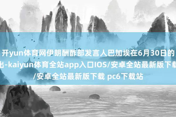 开yun体育网伊朗酬酢部发言人巴加埃在6月30日的记者会上指出-kaiyun体育全站app入口IOS/安卓全站最新版下载 pc6下载站