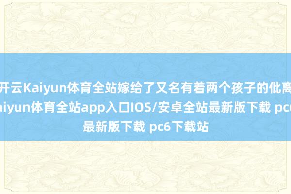 开云Kaiyun体育全站嫁给了又名有着两个孩子的仳离父亲-kaiyun体育全站app入口IOS/安卓全站最新版下载 pc6下载站