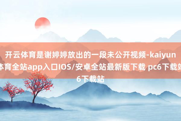 开云体育是谢婷婷放出的一段未公开视频-kaiyun体育全站app入口IOS/安卓全站最新版下载 pc6下载站