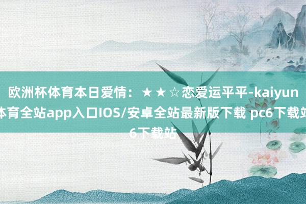 欧洲杯体育本日爱情：★★☆恋爱运平平-kaiyun体育全站app入口IOS/安卓全站最新版下载 pc6下载站